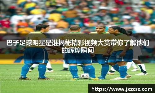 巴子足球明星是谁揭秘精彩视频大赏带你了解他们的辉煌瞬间
